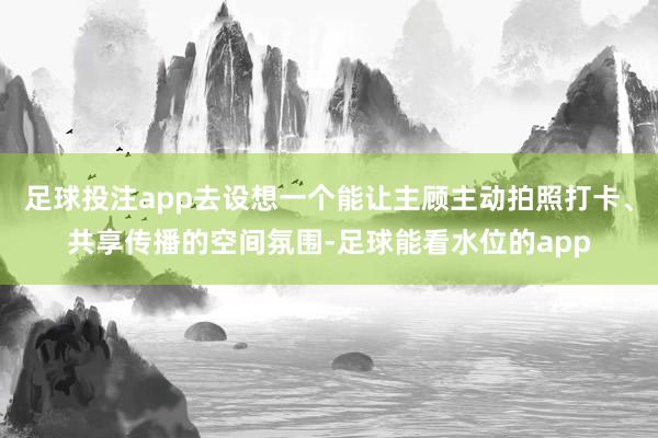 足球投注app去设想一个能让主顾主动拍照打卡、共享传播的空间氛围-足球能看水位的app