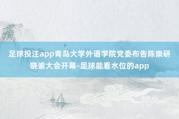 足球投注app　　青岛大学外语学院党委布告陈崇研晓谕大会开幕-足球能看水位的app