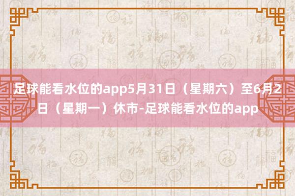 足球能看水位的app5月31日（星期六）至6月2日（星期一）休市-足球能看水位的app