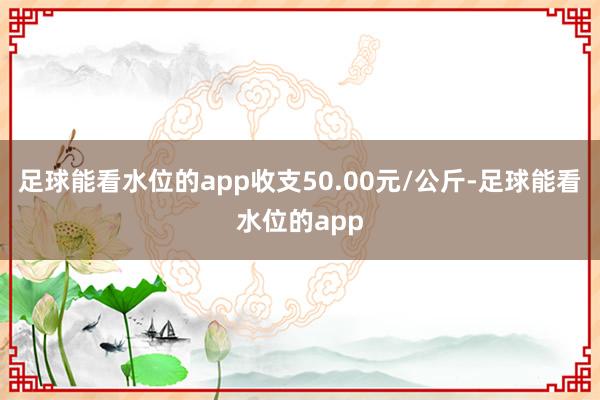 足球能看水位的app收支50.00元/公斤-足球能看水位的app