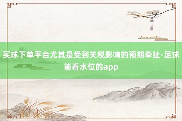 买球下单平台尤其是受到关税影响的预期牵扯-足球能看水位的app