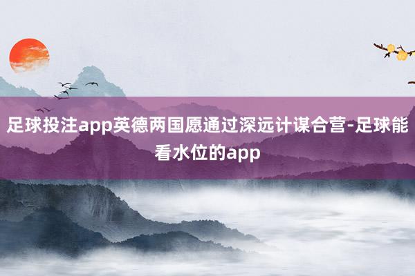 足球投注app英德两国愿通过深远计谋合营-足球能看水位的app