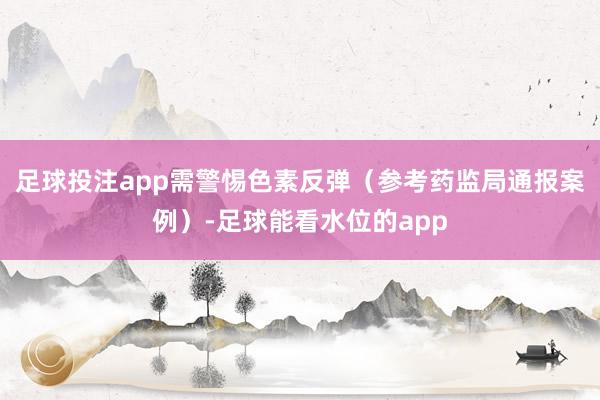 足球投注app需警惕色素反弹（参考药监局通报案例）-足球能看水位的app