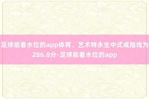 足球能看水位的app体育、艺术特永生中式戒指线为286.8分-足球能看水位的app