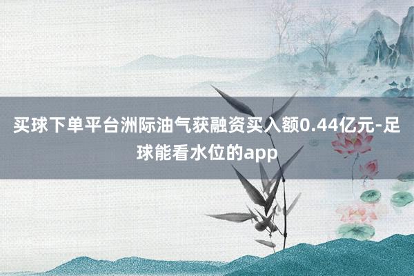 买球下单平台洲际油气获融资买入额0.44亿元-足球能看水位的app