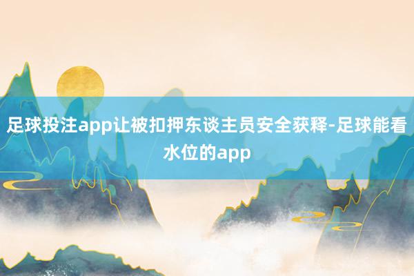 足球投注app让被扣押东谈主员安全获释-足球能看水位的app