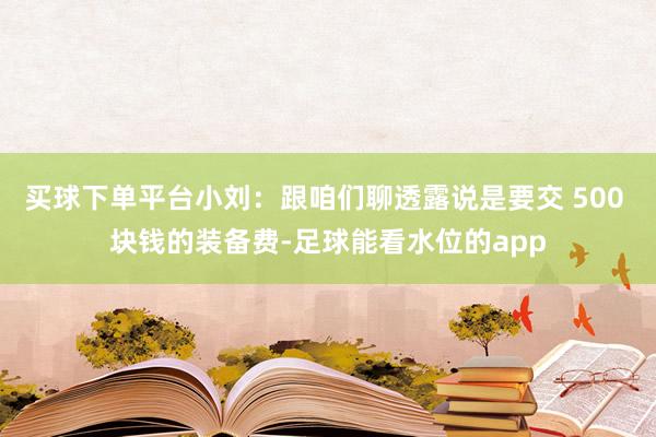 买球下单平台小刘：跟咱们聊透露说是要交 500 块钱的装备费-足球能看水位的app