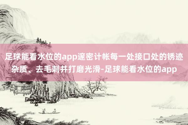 足球能看水位的app邃密计帐每一处接口处的锈迹杂质、去毛刺并打磨光滑-足球能看水位的app