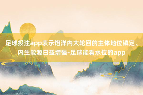 足球投注app表示馅洋内大轮回的主体地位镇定、内生能源日益增强-足球能看水位的app