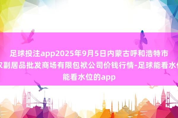 足球投注app2025年9月5日内蒙古呼和浩特市东瓦窑农副居品批发商场有限包袱公司价钱行情-足球能看水位的app