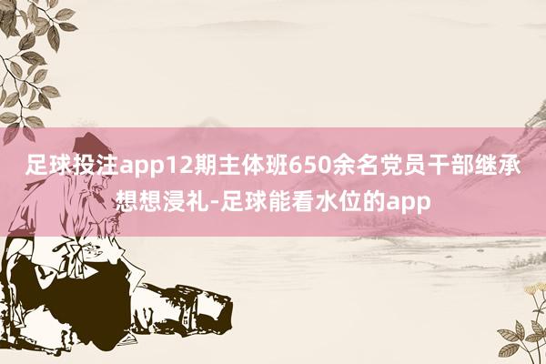 足球投注app12期主体班650余名党员干部继承想想浸礼-足球能看水位的app