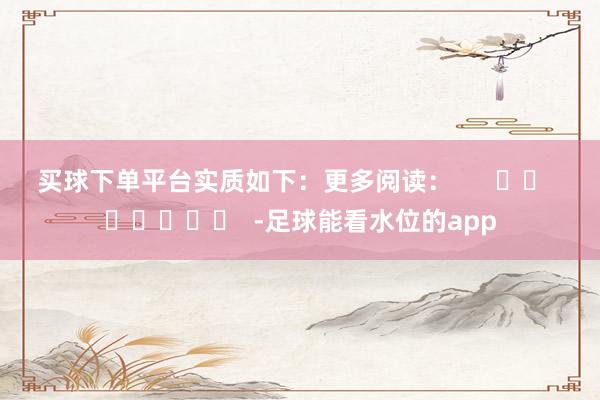 买球下单平台实质如下：　　更多阅读：      		  					  -足球能看水位的app