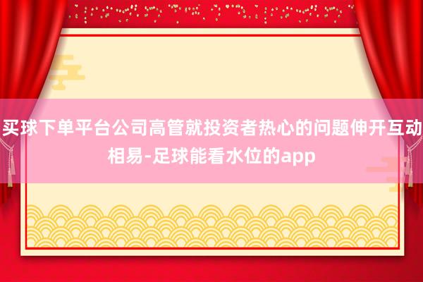 买球下单平台公司高管就投资者热心的问题伸开互动相易-足球能看水位的app