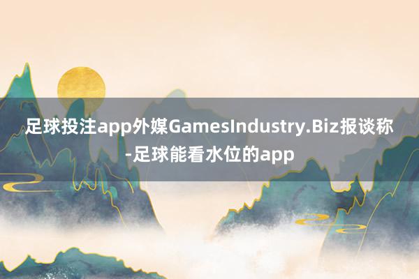 足球投注app外媒GamesIndustry.Biz报谈称-足球能看水位的app