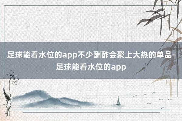 足球能看水位的app不少酬酢会聚上大热的单品-足球能看水位的app