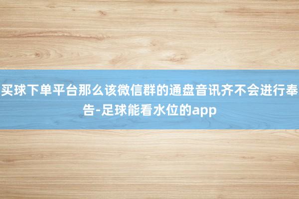 买球下单平台那么该微信群的通盘音讯齐不会进行奉告-足球能看水位的app