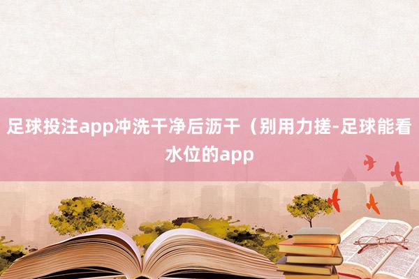 足球投注app冲洗干净后沥干(别用力搓-足球能看水位的app
