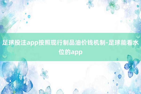 足球投注app按照现行制品油价钱机制-足球能看水位的app