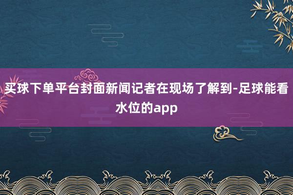 买球下单平台封面新闻记者在现场了解到-足球能看水位的app