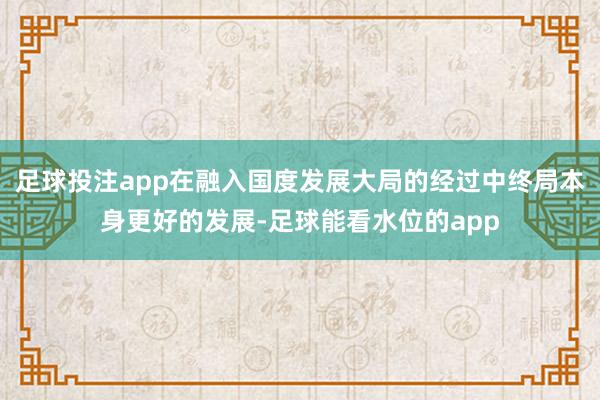 足球投注app在融入国度发展大局的经过中终局本身更好的发展-足球能看水位的app