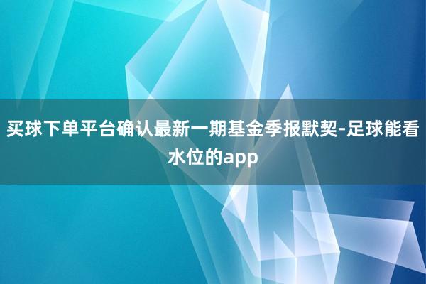 买球下单平台确认最新一期基金季报默契-足球能看水位的app