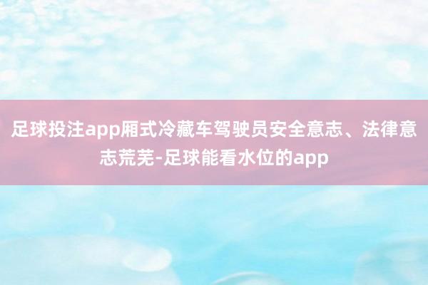 足球投注app厢式冷藏车驾驶员安全意志、法律意志荒芜-足球能看水位的app