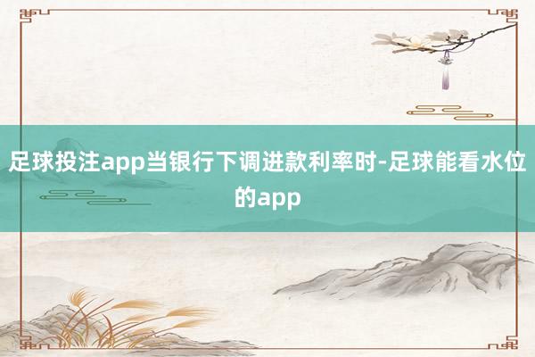 足球投注app当银行下调进款利率时-足球能看水位的app