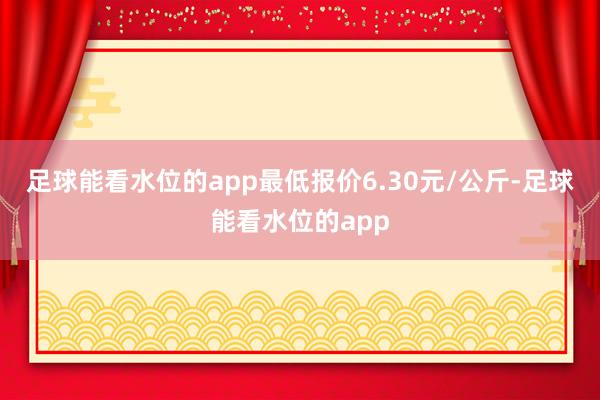 足球能看水位的app最低报价6.30元/公斤-足球能看水位的app