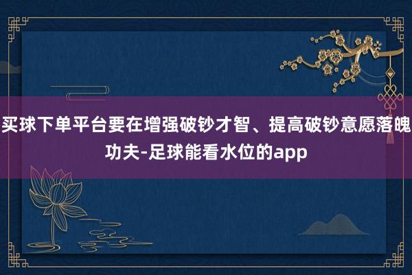 买球下单平台要在增强破钞才智、提高破钞意愿落魄功夫-足球能看水位的app