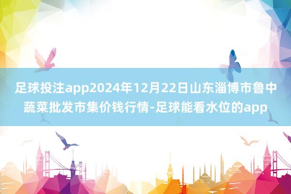 足球投注app2024年12月22日山东淄博市鲁中蔬菜批发市集价钱行情-足球能看水位的app