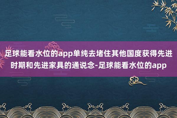 足球能看水位的app单纯去堵住其他国度获得先进时期和先进家具的通说念-足球能看水位的app