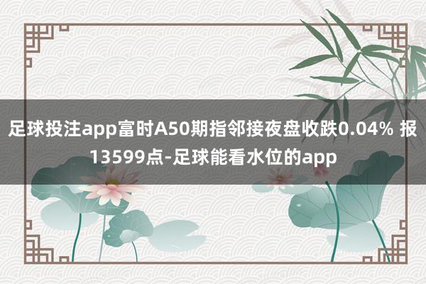 足球投注app富时A50期指邻接夜盘收跌0.04% 报13599点-足球能看水位的app