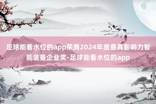 足球能看水位的app荣膺2024年度最具影响力智能装备企业奖-足球能看水位的app