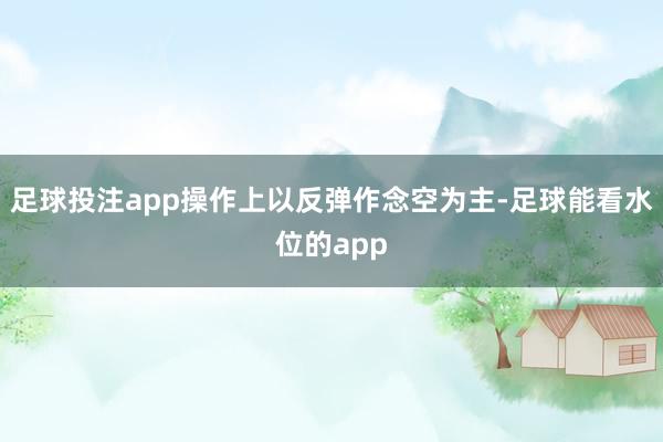 足球投注app操作上以反弹作念空为主-足球能看水位的app